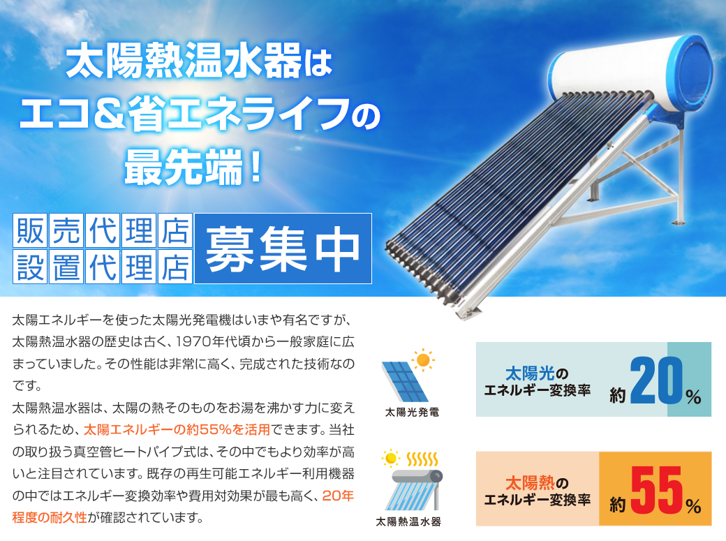 太陽エネルギーを使った太陽光発電機はいまや有名ですが、太陽熱温水器の歴史は古く、1970年代頃から一般家庭に広まっていました。その性能は非常に高く、完成された技術なのです。
太陽熱温水器は、太陽の熱そのものをお湯を沸かす力に変えられるため、太陽エネルギーの約55％を活用できます。当社の取り扱う真空管ヒートパイプ式は、その中でもより効率が高いと注目されています。既存の再生可能エネルギー利用機器の中ではエネルギー変換効率や費用対効果が最も高く、20年程度の耐久性が確認されています。